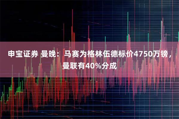 申宝证券 曼晚：马赛为格林伍德标价4750万镑，曼联有40%分成