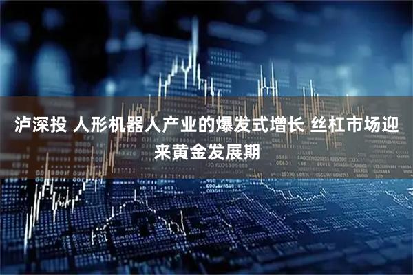 泸深投 人形机器人产业的爆发式增长 丝杠市场迎来黄金发展期